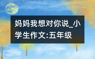 媽媽我想對(duì)你說(shuō)_小學(xué)生作文:五年級(jí)