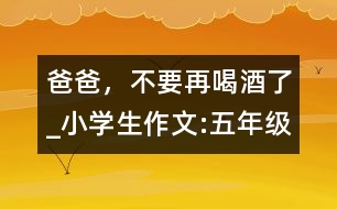 爸爸，不要再喝酒了_小學(xué)生作文:五年級