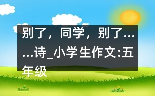 別了，同學，別了……（詩）_小學生作文:五年級