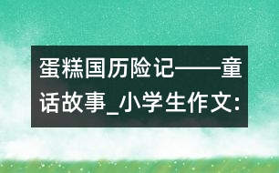 蛋糕國(guó)歷險(xiǎn)記――童話故事_小學(xué)生作文:四年級(jí)