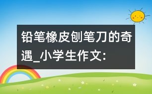 鉛筆、橡皮、刨筆刀的奇遇_小學生作文:三年級