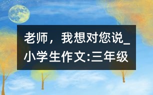 老師，我想對(duì)您說_小學(xué)生作文:三年級(jí)