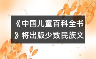 《中國(guó)兒童百科全書》將出版少數(shù)民族文字版