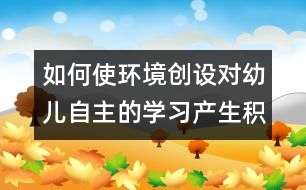 如何使環(huán)境創(chuàng)設(shè)對(duì)幼兒自主的學(xué)習(xí)產(chǎn)生積極作用的實(shí)踐研究