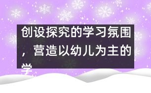 創(chuàng)設(shè)探究的學(xué)習(xí)氛圍，營(yíng)造以幼兒為主的學(xué)習(xí)環(huán)境