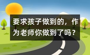 要求孩子做到的，作為老師你做到了嗎？