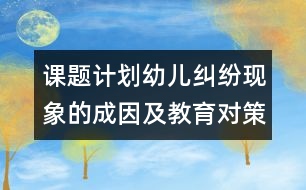 課題計劃：幼兒糾紛現(xiàn)象的成因及教育對策