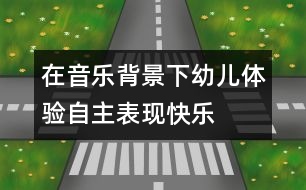 在音樂背景下幼兒體驗自主表現(xiàn)快樂