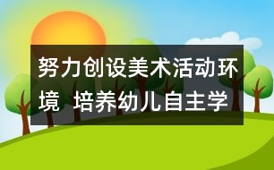 努力創(chuàng)設(shè)美術(shù)活動環(huán)境  培養(yǎng)幼兒自主學習能力