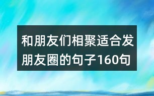 和朋友們相聚適合發(fā)朋友圈的句子160句