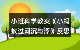 小班科學教案《小螞蟻過河（沉與?。贩此?></p>										
													<h3>1、小班科學教案《小螞蟻過河（沉與?。贩此?/h3><p><strong>活動目標：</strong></p><p>　　1.初步了解物體沉浮，激發(fā)幼兒探索、發(fā)現(xiàn)的樂趣。</p><p>　　2.體驗玩水的樂趣，對操作活動感興趣。</p><p>　　3.學習把沉、浮物體作簡單分類和記錄。</p><p>　　4.培養(yǎng)幼兒樂意在眾人面前大膽發(fā)言的習慣，學說普通話。</p><p>　　5.通過實驗培養(yǎng)互相禮讓，學習分工合作的能力。</p><p><strong>活動準備：</strong></p><p>　　1.雪花片，石頭，海綿，點心盤(幼兒操作材料)。</p><p>　　2.木制積木，記錄紙人手一份，螞蟻過河圖片。</p><p><strong>活動過程：</strong></p><p>　　一、 導入</p><p>　　師：今天天氣真好，小動物們出來玩了，瞧，這是誰呀?(螞蟻)</p><p>　　師：小螞蟻爬著爬著餓了，發(fā)現(xiàn)遠處有棵蘋果樹，就爬過去，可是面前出現(xiàn)了一條小河，請小朋友幫螞蟻想辦法過河?</p><p>　　幼：造一座橋……</p><p>　　二、 認識沉與浮現(xiàn)象。</p><p>　　1.教師做沉浮實驗。</p><p>　　師：