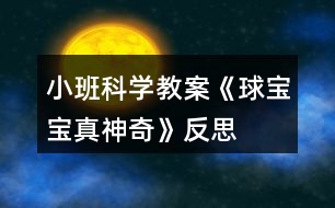 小班科學(xué)教案《球?qū)殞氄嫔衿妗贩此?></p>										
													<h3>1、小班科學(xué)教案《球?qū)殞氄嫔衿妗贩此?/h3><p>　　活動(dòng)目標(biāo)：</p><p>　　1、引導(dǎo)幼兒積極探索，主動(dòng)思考問(wèn)題。</p><p>　　2、引導(dǎo)幼兒感知球的主要特性：彈跳、能滾動(dòng)、在水中會(huì)浮起來(lái)。</p><p>　　3、體驗(yàn)活動(dòng)的樂(lè)趣。</p><p>　　4、愿意大膽嘗試，并與同伴分享自己的心得。</p><p>　　5、激發(fā)幼兒樂(lè)于探索科學(xué)實(shí)驗(yàn)的樂(lè)趣。</p><p>　　6、發(fā)展動(dòng)手觀察力、操作能力，掌握簡(jiǎn)單的實(shí)驗(yàn)記錄方法。</p><p>　　7、能客觀地表達(dá)自己的探究過(guò)程和結(jié)果。</p><p>　　活動(dòng)準(zhǔn)備：</p><p>　　皮球若干，場(chǎng)地、一盆水、廢報(bào)紙、布、毛巾、木塊、橡皮泥等。</p><p>　　活動(dòng)過(guò)程：</p><p>　　一、設(shè)問(wèn)導(dǎo)入：,看，這是什么(各種空心的皮球)如果我把它放在水里，如果我把球放在地上拍打，小朋友樣都來(lái)猜猜會(huì)怎么樣?</p><p>　　二、反互探索，感知球的基本特征</p><p>　　1、第一次自由探索</p><p>　　師：老師給小朋友們準(zhǔn)備了許多的球，請(qǐng)你們每人拿一個(gè)球去試一下吧。 讓幼兒自由的探索</p><p>　　提問(wèn)：你發(fā)現(xiàn)了什么?</p><p>　　2、第二次有目的的探索</p><p>　　師：剛才小朋友們都用球進(jìn)行了實(shí)驗(yàn)，現(xiàn)在誰(shuí)來(lái)告訴老師你都發(fā)現(xiàn)了些什么? (讓幼兒進(jìn)行討論，并回答老師的問(wèn)題)</p><p>　　師：現(xiàn)在請(qǐng)小朋友來(lái)回答老師的問(wèn)題，把球?qū)殞毞诺剿?，它?huì)怎么樣呢?(它就會(huì)浮在水面上)</p><p>　　把球放在地上用手拍打，球?qū)殞氂謺?huì)怎么樣呢?(會(huì)向上彈起來(lái))</p><p>　　現(xiàn)在讓老師和小朋友一起來(lái)做游戲，進(jìn)行觀察吧!</p><p>　　(1)、把球放到水中，觀察球是否浮在水面上，和其它實(shí)心物體比較，感知球是空心的，所以能浮在水面上。</p><p>　　(2)、讓幼兒在地上拍球，球會(huì)彈跳起來(lái)，感知球有彈性，所以能跳起來(lái)，學(xué)習(xí)名詞“彈性”</p><p>　　(3)、讓幼兒把球放在不同物體上向前滾，比一比哪一個(gè)球能滾得更遠(yuǎn)?感知球滾動(dòng)的快慢和地面有關(guān)。</p><p>　　3、小結(jié)</p><p>　　師：小朋友們真能干，都開動(dòng)腦筋和老師一起想!現(xiàn)在小朋友們都知道了，球在水里水浮在水面上、用手拍一拍拍就會(huì)向上跳起來(lái)，還會(huì)向前后左右不同的地方滾動(dòng)。</p><p>　　活動(dòng)延伸：</p><p>　　師：現(xiàn)在小朋友都知道了球?qū)殞氃谒锏臅r(shí)候會(huì)浮在水面上，用手拍打它，它就會(huì)跳起來(lái)，還有球?qū)殞毧梢郧昂笞笥业臐L動(dòng)，真的是太神奇了，現(xiàn)在我請(qǐng)小朋來(lái)幫老師想一想哪一些球?qū)殞殨?huì)浮在水面上的?哪一些球?qū)殞毰呐乃鼤?huì)跳起來(lái)?還有哪能些球?qū)殞毧梢郧昂笞笥蚁虿煌姆较驖L動(dòng)?</p><p>　　活動(dòng)反思：</p><p>　　球是幼兒在日?；顒?dòng)中經(jīng)常接觸，喜歡玩的玩具。我在組織幼兒玩球的過(guò)程中，發(fā)現(xiàn)孩子們對(duì)于球有一種與生俱來(lái)的好奇，使孩子們變被動(dòng)學(xué)習(xí)為主動(dòng)地學(xué)習(xí)，進(jìn)一步激發(fā)幼兒探索的興趣，萌發(fā)愛科學(xué)的情感。</p><h3>2、小班體育教案《大皮球真好玩》含反思</h3><p>　　活動(dòng)目標(biāo)</p><p>　　1、發(fā)展幼兒的平衡、協(xié)調(diào)能力。</p><p>　　2、培養(yǎng)幼兒愛動(dòng)腦、愛實(shí)踐的能力。</p><p>　　3、通過(guò)這次游戲促進(jìn)幼兒身體的協(xié)調(diào)性和靈活性。</p><p>　　4、培養(yǎng)幼兒手眼協(xié)調(diào)的能力。</p><p>　　活動(dòng)準(zhǔn)備：每人一個(gè)皮球。</p><p>　　活動(dòng)過(guò)程</p><p>　　1、教學(xué)活動(dòng)導(dǎo)入</p><p>　　每位幼兒手拿皮球做球操(準(zhǔn)備動(dòng)作)。</p><p>　　老師：我們手里拿著什么呀?(皮球)那你們知道皮球應(yīng)該怎么玩嗎?</p><p>　　幼兒自由玩球，鼓勵(lì)幼兒用各種不同的辦法玩球。這時(shí)，老師發(fā)現(xiàn)了有的孩子在拍球，有的在踢球，有的在滾球等。老師便叫他們演示給小朋友們看，接著讓孩子們也一起玩，最后鼓勵(lì)幼兒想更多的玩球辦法。</p><p>　　教學(xué)反思：以往的教學(xué)就是老師先示范，幼兒跟著學(xué)?，F(xiàn)在我讓幼兒自己先嘗試著玩，老師再總結(jié)，然后大家跟著學(xué)，最后又讓孩子們自己用不同的辦法玩球。這樣就可以激發(fā)孩子的創(chuàng)新意識(shí)。</p><p>　　1、 教學(xué)活動(dòng)之一</p><p>　　老師：現(xiàn)在老師請(qǐng)小朋友們動(dòng)一下腦筋，用各種各樣的方法玩球，看誰(shuí)的辦法多。</p><p>　　因?yàn)樽屗麄冇貌煌霓k法玩球，具有創(chuàng)新性，所以幼兒的興趣很高。</p><p>　　老師：剛才老師看到有的小朋友玩球的方法和別人是不一樣的，誰(shuí)想上來(lái)表演給小朋友們看看?</p><p>　　孩子們搶著演示他們的辦法，邊玩邊說(shuō)自己的方法，如有的幼兒說(shuō)的不夠流利，老師就要求幼兒用比較完整的語(yǔ)言說(shuō)，耐心地給他們以第二次機(jī)會(huì)，鼓勵(lì)他們把話說(shuō)完整，走得更好。</p><p>　　教學(xué)反思：嘗試開始時(shí)，幼兒只是象往常一樣，拍球，都沒想到什么別的辦法。這時(shí)老師一言不發(fā)，也與孩子們一起玩球，讓孩子們知道還有很多玩球的方法，以此激發(fā)他們的創(chuàng)新能力。</p><p>　　當(dāng)孩子們知道還有這么多玩球的方法，以及他們?cè)谕媲虻倪^(guò)程中遇到問(wèn)題時(shí)的解決方法，讓他們感受到成功的喜悅。平時(shí)很少說(shuō)話的佳澍、宇侖、斯杰、文雋等小朋友，在老師的耐心引導(dǎo)下也能用比較完整的語(yǔ)言來(lái)解決問(wèn)題了。如：</p><p>　　宇侖小朋友想與別的小朋友一起滾球時(shí)，她就會(huì)主動(dòng)去找朋友玩，如果是以往的話，她肯定會(huì)站在一邊看別人玩，而不會(huì)主動(dòng)去找朋友玩的。但在我的鼓勵(lì)下，她懂得說(shuō)出：“小敏，我們一起滾球好嗎?”然后她們就一起玩了。老師及時(shí)表?yè)P(yáng)了她，增強(qiáng)了她的自信心。</p><p>　　2、 教學(xué)活動(dòng)之二</p><p>　　針對(duì)一些幼兒沒有大膽地去發(fā)現(xiàn)新的玩球方法，及不好意思去找朋友一起玩球的現(xiàn)象，我就和一些大膽的小朋友演示給他們看，鼓勵(lì)他們大膽地邀請(qǐng)同伴與自己一起玩球。</p><p>　　老師：剛才老師發(fā)現(xiàn)了新的玩球方法，是可以兩個(gè)人玩的，現(xiàn)在老師去邀請(qǐng)一位小朋友來(lái)和我一起玩。(教師去邀請(qǐng)一位幼兒一起自己發(fā)明的玩球方法)</p><p>　　演示完后，老師提問(wèn)：剛剛小朋友都看到了，老師想到了新方法，就去邀請(qǐng)別的小朋友一起玩，現(xiàn)在老師也請(qǐng)你們?nèi)パ?qǐng)小朋友和你一起玩球好嗎?</p><h3>3、小班科學(xué)教案《夏天真熱》含反思</h3><p><strong>活動(dòng)目標(biāo)：</strong></p><p>　　1、讓幼兒了解夏季自然變化的特點(diǎn)，以及人們活動(dòng)的情況。</p><p>　　2、培養(yǎng)幼兒的觀察能力和講述能力。</p><p>　　3、在活動(dòng)中，讓幼兒體驗(yàn)成功的喜悅。</p><p>　　4、遵守游戲規(guī)則，體驗(yàn)與同伴合作游戲及控制性活動(dòng)帶來(lái)的快樂(lè)。</p><p><strong>活動(dòng)準(zhǔn)備：</strong></p><p>　　投影設(shè)備、圖片、</p><p><strong>活動(dòng)過(guò)程：</strong></p><p>　　1、室外觀察夏日景色，且稍活動(dòng)，讓幼兒感覺夏天天氣的特點(diǎn)，自由討論：小朋友，剛才在室外活動(dòng)感覺怎樣?摸摸自己的頭上、身上有什么東西出來(lái)了?</p><p>　　2、幼兒學(xué)習(xí)講述夏季的天氣特點(diǎn)。</p><p>　　3、指導(dǎo)幼兒觀察圖片，提出要求。</p><p>　　師：夏天天氣炎熱，樹上的知了會(huì)怎樣呢?小狗會(huì)怎樣讓自己涼快呢?水牛有什么涼快的好辦法?</p><p>　　4、指導(dǎo)幼兒講述人們?cè)谙奶斓幕顒?dòng)。</p><p>　　師：夏天天氣炎熱，人們穿什么衣服?人們喜歡吃什么東西?到哪兒去玩?</p><p>　　5、小結(jié)夏季特征，教育幼兒在夏季要注意休息，保持身體健康。</p><p><strong>教學(xué)后記：</strong></p><p>　　夏天真熱，幼兒如何而知?相信孩子自有自己的感受和認(rèn)識(shí)?；顒?dòng)之前，我利用晨間時(shí)段鼓勵(lì)幼兒觀察夏季的景色、人們的穿著、氣候的特征，當(dāng)幼兒有了充分的感受，他們?cè)诨顒?dòng)中就有話可說(shuō)?；顒?dòng)中我引導(dǎo)幼兒大膽講述自己的發(fā)現(xiàn)，讓幼兒在與同伴的語(yǔ)言交流中相互學(xué)習(xí)，相互提高!</p><p><strong>教學(xué)反思：</strong></p><p>　　因?yàn)橄奶斓难谉岷⒆觽冊(cè)谔?yáng)下都能感受到，所以能夠較好地理解詩(shī)歌的內(nèi)容。學(xué)習(xí)詩(shī)歌時(shí)，孩子們邊做動(dòng)作邊說(shuō)非常的感興趣，特別是最后一句:“火辣辣的，”孩子們一起扭動(dòng)著身體非常喜歡做這一動(dòng)作，仿編詩(shī)歌時(shí)孩子們說(shuō)的很豐富，不但發(fā)散了幼兒的思維，使語(yǔ)言表達(dá)能力得到發(fā)展。通過(guò)本次活動(dòng)使幼兒對(duì)怎樣進(jìn)行防曬有了更清楚的認(rèn)識(shí)，對(duì)度過(guò)夏天有很大的幫助。</p><h3>4、小班科學(xué)教案《橘子寶寶》含反思</h3><p><strong>【活動(dòng)目標(biāo)】</strong></p><p>　　1、初步了解橘子寶寶的顏色、味道、形狀等特征。</p><p>　　2、學(xué)念兒歌《橘子寶寶》。</p><p>　　3、通過(guò)觀察圖片，引導(dǎo)幼兒講述圖片內(nèi)容。</p><p>　　4、在活動(dòng)中，讓幼兒體驗(yàn)成功的喜悅。</p><p><strong>重難點(diǎn)：</strong></p><p>　　了解橘子寶寶的顏色、味道、形狀等特征。</p><p>　　進(jìn)一步感知橘子寶寶的同時(shí)能在同伴面前大膽的講述橘子的各種特征。</p><p><strong>【活動(dòng)準(zhǔn)備】</strong></p><p>　　橘子、蘋果、梨、香蕉若干，盒子1個(gè)。</p><p><strong>【活動(dòng)過(guò)程】</strong></p><p>　　一、猜一猜</p><p>　　師：小朋友，今天老師請(qǐng)你們來(lái)猜個(gè)謎語(yǔ)，你們可要開動(dòng)腦筋想好哦，小耳朵要聽好了。師說(shuō)出謎面(外面杏黃衣，姐妹抱一起，打開仔細(xì)看，都是一瓣瓣)，猜一種水果，請(qǐng)幼兒猜謎底。</p><p>　　二、摸一摸，看一看</p><p>　　師出示一個(gè)盒子說(shuō)：今天老師帶了一些神秘的禮物，放在這個(gè)盒子里面，你們想知道是什么嗎?</p><p>　　1、教師事先將蘋果、橘子、梨、香蕉放入大箱子中，請(qǐng)每位幼兒上都來(lái)摸一摸，找一找。并請(qǐng)幼兒說(shuō)說(shuō)摸到了什么?摸上去的感覺是什么樣的。師說(shuō)：盒子里到底是誰(shuí)我們現(xiàn)在把它請(qǐng)出來(lái)好嗎?并從盒子里摸出一個(gè)橘子</p><p>　　2、師：老師摸到了一個(gè)句子，你們看看橘子長(zhǎng)的是什么樣子的?(橘子長(zhǎng)得圓圓的，黃色的皮)</p><p>　　3、師：你們喜歡橘子嗎?請(qǐng)你們來(lái)摸一摸，聞一聞，(拿著橘子到小朋友的面前請(qǐng)他們摸一摸，聞一聞)師：橘子摸上去是什么感覺的?聞起來(lái)是什么氣味的呢?</p><p>　　4、師：你們是怎樣吃橘子的?它里面又是什么樣子的呢?咱們一起來(lái)看看吧</p><p>　　三、體驗(yàn)剝橘子的快樂(lè)</p><p>　　1、教師示范一邊剝橘子，一邊念兒歌，打開之后請(qǐng)幼兒觀察橘子肉的排列特征。</p><p>　　2、幼兒嘗試剝橘子。師：請(qǐng)你數(shù)一數(shù)橘子肉有多少片?它長(zhǎng)得像什么?</p><p>　　3、學(xué)習(xí)兒歌，鼓勵(lì)幼兒在念兒歌的同時(shí)并作出剝橘子的相應(yīng)動(dòng)作。</p><p>　　4、師小結(jié)：橘子是我們平時(shí)經(jīng)常見到的一種水果，它長(zhǎng)得圓圓的，有大的也有小的，黃色的果皮膜上去感覺有點(diǎn)粗糙，不過(guò)它含有豐富的營(yíng)養(yǎng)元素，大家平?？梢远喑渣c(diǎn)。</p><p>　　四、品嘗橘子</p><p>　　師：小朋友都看到了橘子長(zhǎng)得圓圓的，穿著黃色的外衣，橘子寶寶排排坐著非常的好看，可是不知道吃起來(lái)味道是什么樣的?你們想不想嘗一口?師一邊念兒歌一邊把橘子放到小鵬友的嘴巴里，讓幼兒品嘗橘子的味道，體驗(yàn)與同伴分享食物的樂(lè)趣。</p><p><strong>活動(dòng)反思：</strong></p><p>　　本次活動(dòng)我圍繞主題《秋天的水果》，選取橘子這個(gè)農(nóng)村自然物開展了這次小班科學(xué)活動(dòng)。活動(dòng)中能夠使幼兒對(duì)生活中最常見的橘子有進(jìn)一步認(rèn)識(shí)，對(duì)橘子的內(nèi)外特征有了較深的感知和了解。活動(dòng)中通過(guò)看一看、說(shuō)一說(shuō)、摸一摸、猜一猜、做一做、嘗一嘗等活動(dòng)方式不僅鍛煉了幼兒動(dòng)腦、動(dòng)口、動(dòng)手能力的培養(yǎng)促進(jìn)了幼兒語(yǔ)言表達(dá)的完整和規(guī)范，同時(shí)也激發(fā)了幼兒大膽表達(dá)的欲望，調(diào)動(dòng)了幼兒參與活動(dòng)的積極性和思維的活躍性。</p><h3>5、小班教案《和氣球?qū)殞氉鲇螒颉泛此?/h3><p><strong>活動(dòng)目標(biāo)：</strong></p><p>　　1.知道氣球變鼓是充入了空氣。</p><p>　　2.通過(guò)氣流吹在臉上，感知空氣的存在。</p><p>　　3.感知空氣從氣球中沖出的有趣現(xiàn)象。</p><p>　　4.愿意大膽嘗試，并與同伴分享自己的心得。</p><p>　　5.對(duì)科學(xué)活動(dòng)感興趣，能積極動(dòng)手探索，尋找答案，感受探索的樂(lè)趣。</p><p><strong>活動(dòng)準(zhǔn)備：</strong></p><p>　　沒充氣的氣球若干，充足氣的氣球十只，打氣筒若干。</p><p><strong>活動(dòng)過(guò)程：</strong></p><p>　　一、交流</p><p>　　1.出示未充氣的氣球和充氣的氣球：這是什么?有什么不同?</p><p>　　2.欣賞故事“氣球吃什么”。</p><p>　　氣球喜歡吃餅干、饅頭、糖果嗎?氣球吃什么變胖的?</p><p>　　二、實(shí)驗(yàn)，感知</p><p>　　1.出示充氣氣球：讓空氣親親你的笑臉。</p><p>　　教師操作，幼兒感知、交流空氣輕輕和快速吹在臉上的感覺。</p><p>　　2.教師突然放飛氣球：氣球怎么了?氣球?yàn)槭裁磿?huì)到處亂竄?誰(shuí)給了氣球力量?</p><p>　　3.模仿氣球亂竄的樣子。</p><p>　　三、游戲：流星球大戰(zhàn)</p><p>　　1.將所有氣球充氣。</p><p>　　2.聽口令，幼兒放飛氣球。</p><p><strong>活動(dòng)拓展：</strong></p><p>　　在活動(dòng)區(qū)中投放氣球供幼兒游戲。</p><p><strong>附：故事《氣球吃什么》</strong></p><p>　　氣球?qū)殞毎T著肚子，歪著腦袋，無(wú)精打采地躺在桌子上。小動(dòng)物們看見了問(wèn)：“氣球?qū)殞?，你怎么?”氣球?qū)殞気p輕地說(shuō)：“我、我的肚子餓癟了。”小動(dòng)物們說(shuō)：“我們找些東西來(lái)給你吃，讓你的肚子趕快鼓起來(lái)吧!”</p><p>　　小兔找來(lái)了餅干，小豬找來(lái)了饅頭，小熊找來(lái)了一大把糖，小貓找來(lái)了一大杯水。他們把好吃的東西一樣一樣地送給氣球?qū)殞?，可是氣球?qū)殞毑粣鄢赃@些東西。小動(dòng)物們犯愁了，氣球?qū)殞毾矚g吃什么呢?怎樣讓它圓鼓鼓地胖起來(lái)呢?</p><p><strong>活動(dòng)反思：</strong></p><p>　　活動(dòng)的重點(diǎn)是讓幼兒知道空氣能夠使氣球和充氣玩具變鼓。孩子們?cè)谕鏆馇虻那榫持腥ヌ骄?、去發(fā)現(xiàn)，在活動(dòng)中極積勇躍參與，活動(dòng)效果顯著，充分體現(xiàn)了操作材料的實(shí)用性和價(jià)值性?？梢姳敬位顒?dòng)目標(biāo)定位是比較準(zhǔn)確的。體驗(yàn)到了科學(xué)活動(dòng)的樂(lè)趣。</p><h3>6、小班下學(xué)期科學(xué)教案《球?qū)殞氄遗笥选泛此?/h3><p><strong>活動(dòng)目標(biāo)：</strong></p><p>　　1.通過(guò)找一找，看一看，說(shuō)一說(shuō)，了解生活中的“球”。</p><p>　　2.體驗(yàn)發(fā)現(xiàn)的快樂(lè)。</p><p>　　3.發(fā)展幼兒的觀察力、想象力。</p><p>　　4.培養(yǎng)幼兒動(dòng)手操作能力，在活動(dòng)中大膽創(chuàng)造并分享與同伴合作成功的體驗(yàn)。</p><p><strong>活動(dòng)準(zhǔn)備：</strong></p><p>　　1.課件《球?qū)殞氄遗笥选贰?/p><p>　　2.活動(dòng)前請(qǐng)家長(zhǎng)和幼兒一起找一找生活中球形的物體。</p><p>　　3.把一些球形的物體分別放在活動(dòng)室里。</p><p><strong>活動(dòng)過(guò)程：</strong></p><p>　　一、出示皮球，引出課題。</p><p>　　1.球?qū)殞毢芄聠危胝液退L(zhǎng)得像的朋友一起玩。球?qū)殞毜呐笥巡卦谀睦锬?</p><p>　　二、教師請(qǐng)幼兒有秩序地在教室里找一找球形的物體。</p><p>　　1.找一找：(教案出自：快思教案網(wǎng))教室里有球?qū)殞毜呐笥褑?我們?nèi)フ艺摇?筐子里，抽屜里，盒子里，柜子里，桌子下，桌子上，門背后等。)</p><p>　　2.說(shuō)一說(shuō)：在什么地方找到了球?qū)殞毜呐笥选?/p><p>　　三、教師引導(dǎo)幼兒看圖片，生活中的球形的物體。</p><p>　　1.教師播放課件【球形蔬果】和【生活中的球形】。</p><p>　　2.找一找，看一看，說(shuō)一說(shuō)，圖片里有沒有球形寶寶的朋友?(水果類，建筑類，裝飾品類等)</p><p>　　3.請(qǐng)幼兒說(shuō)一說(shuō)，還在哪里還看到過(guò)球形物體。</p><p><strong>活動(dòng)延伸：</strong></p><p>　　請(qǐng)孩子和父母一起尋找更多的球?qū)殞毰笥眩⒂孟鄼C(jī)記錄，孩子們還可以和大家分享“我生活里的球?qū)殞殹薄?/p><p><strong>教學(xué)反思：</strong></p><p>　　幼兒的興趣非常濃，能積極回答老師的問(wèn)題，但在幼兒討論的這個(gè)階段，我應(yīng)該創(chuàng)設(shè)情景，讓幼兒體驗(yàn)。我會(huì)多看看多學(xué)學(xué)，讓以后的教學(xué)活動(dòng)能夠更好。</p><h3>7、小班健康教案《氣球》含反思</h3><p>　　活動(dòng)目標(biāo)</p><p>　　1、知道氣球有多種多樣，能比較異同。</p><p>　　2、初步了解氣球的用途，認(rèn)識(shí)一些特殊用途的氣球，擴(kuò)大知識(shí)面。</p><p>　　3、能做到動(dòng)作靈巧而協(xié)調(diào)地行走。</p><p>　　4、在活動(dòng)中嘗試合作玩氣球，體會(huì)到合作的快樂(lè)。</p><p>　　5、加強(qiáng)幼兒的安全意識(shí)。</p><p>　　活動(dòng)準(zhǔn)備</p><p>　　氣球、圖片、打氣筒。</p><p>　　活動(dòng)過(guò)程</p><p>　　1、你看到了什么樣的氣球?鼓勵(lì)幼兒大膽發(fā)言，積極想像。</p><p>　　2、誰(shuí)玩過(guò)氣球?怎樣玩的?誰(shuí)有不同的方法?</p><p>　　不好的方法有以下幾種，讓幼兒說(shuō)一說(shuō)是對(duì)還是錯(cuò)?舉例：小朋友用嘴咬氣球、幼兒對(duì)著別人擊破氣球。</p><p>　　3、幼兒自由玩氣球，讓幼兒嘗試合作玩氣球。提醒幼兒使用商量用語(yǔ)，學(xué)習(xí)交往的初步技能。</p><p>　　4、觀察幼兒活動(dòng)情況，鼓勵(lì)幼兒積極參與活動(dòng)。</p><p>　　5、幼兒玩氣球時(shí)，教師要隨時(shí)觀察幼兒，確保孩子的安全，可以隨時(shí)更正。</p><p>　　教學(xué)反思：</p><p>　　基本完成了本節(jié)課預(yù)設(shè)的教育教學(xué)目標(biāo)，幼兒對(duì)老師的提問(wèn)積極響應(yīng)，與老師的互動(dòng)很好。老師的有些引導(dǎo)還不夠到位，要多讓幼兒表達(dá)，以后上課要多注意對(duì)幼兒語(yǔ)言表達(dá)能力的培養(yǎng)。</p><h3>8、小班科學(xué)教案《黃豆寶寶變魔術(shù)》含反思</h3><p><strong>活動(dòng)目標(biāo)：</strong></p><p>　　1.通過(guò)觀察、探索，了解黃豆的外形特征。</p><p>　　2.初步了解豆?jié){的制作過(guò)程及營(yíng)養(yǎng)價(jià)值。</p><p>　　3.培養(yǎng)幼兒動(dòng)手操作能力，在活動(dòng)中大膽創(chuàng)造并分享與同伴合作成功的體驗(yàn)。</p><p>　　4.主動(dòng)參與實(shí)驗(yàn)探索。</p><p><strong>活動(dòng)準(zhǔn)備：</strong></p><p>　　1.黃豆、小碗若干，豆?jié){機(jī)一臺(tái)。泡漠板鋪的小路。</p><p>　　2.已做好的甜、咸和淡豆?jié){若干。</p><p>　　3.黃豆圖片、自制錄像。</p><p><strong>活動(dòng)過(guò)程：</strong></p><p>　　(一)撿黃豆，體驗(yàn)幫助別人的快樂(lè)。</p><p>　　1.出示毛絨玩具小豬，引導(dǎo)寶寶跟小豬嚕嚕打招呼。</p><p>　　2.請(qǐng)寶寶幫忙撿黃豆，體驗(yàn)幫助別人的快樂(lè)。</p><p>　　(二)觀察了解黃豆的外形特征。</p><p>　　1.和寶寶一起交流黃豆的特征。</p><p>　　教師提問(wèn)：</p><p>　　(1)黃豆寶寶長(zhǎng)的是什么樣的呀?</p><p>　　(2)黃豆寶寶穿著什么顏色的衣服?</p><p>　　(3)黃豆寶寶摸上去有什么感覺?</p><p>　　(三)了解豆?jié){的制作過(guò)程1.比較干黃豆和泡水黃豆的不同，通過(guò)學(xué)學(xué)它變胖的樣子，體驗(yàn)黃豆的變化。</p><p>　　2.欣賞磨豆?jié){，引導(dǎo)寶寶觀察黃豆寶寶的變化過(guò)程，并模仿黃豆寶寶跳舞，體驗(yàn)快樂(lè)。</p><p>　　3.教師小結(jié)：豆?jié){是用黃豆來(lái)做成的，豆?jié){白白的、香香的。</p><p>　　(四)品嘗豆?jié){，說(shuō)說(shuō)豆?jié){的味道，介紹豆?jié){的營(yíng)養(yǎng)價(jià)值。</p><p>　　1.品嘗豆?jié){，說(shuō)說(shuō)豆?jié){的味道，想想放了什么會(huì)使豆?jié){變甜、變咸。</p><p>　　2.介紹豆?jié){的營(yíng)養(yǎng)價(jià)值。</p><p>　　(五)結(jié)束活動(dòng)：感謝小豬嚕嚕的熱情招待，并和它告別。</p><p><strong>活動(dòng)延伸：</strong></p><p>　　通過(guò)多種方式了解更多的豆制品。</p><p><strong>教學(xué)反思：</strong></p><p>　　引領(lǐng)幼兒再次深入地進(jìn)行探索，給幼兒留出探索的余地和延伸的空間。整個(gè)活動(dòng)，給予幼兒較寬松的氛圍，教師只是充當(dāng)了活動(dòng)中的支持者，鼓勵(lì)者，合作者，引導(dǎo)者，用心傾聽幼兒的表述，并及時(shí)的梳理與小結(jié)。</p><h3>9、小班科學(xué)教案《小鼻子真靈》含反思</h3><p><strong>活動(dòng)目標(biāo)：</strong></p><p>　　1、能用鼻子聞出氣味，發(fā)展嗅覺能力。</p><p>　　2、學(xué)習(xí)用鼻子聞氣味的方法，會(huì)用簡(jiǎn)短的語(yǔ)言表達(dá)感受。</p><p>　　3、培養(yǎng)幼兒對(duì)事物的好奇心，樂(lè)于大膽探究和實(shí)驗(yàn)。</p><p>　　4、愿意大膽嘗試，并與同伴分享自己的心得。</p><p>　　5、激發(fā)幼兒對(duì)科學(xué)活動(dòng)的興趣。</p><p><strong>活動(dòng)準(zhǔn)備：</strong></p><p>　　裝有白酒，醋，水，醬油等的杯子。</p><p><strong>活動(dòng)過(guò)程：</strong></p><p>　　1.謎語(yǔ)引出出題。</p><p>　　師：小朋友們老師給你們猜一個(gè)謎語(yǔ)，一座山，兩個(gè)洞，會(huì)吹氣，會(huì)辨味。(鼻子)你們知道謎語(yǔ)里說(shuō)的是什么么?</p><p>　　現(xiàn)在我要和你們變一個(gè)魔術(shù)，請(qǐng)小朋友把眼睛閉上。(教師這時(shí)噴香水)。好啦，現(xiàn)在請(qǐng)小朋友們睜開你的眼睛。咦?</p><p>　　師：</p><p>　　(1)你聞到什么氣味?你是怎么聞出來(lái)的?</p><p>　　(2) 你的鼻子在哪里?請(qǐng)指一指。</p><p>　　(3)幼兒說(shuō)說(shuō)自己鼻子的形狀和用處。</p><p>　　2、聞氣味瓶，感知鼻子的用處。</p><p>　　(1)師：桌子上有很多的杯子，下面請(qǐng)小朋友回到座位上，每個(gè)人挑一個(gè)杯子里的液體聞聞。然后告訴老師你聞到了什么味道?</p><p>　　幼兒回答···</p><p>　　(2)幼兒再次聞氣味。老師引導(dǎo)幼兒嘗試用鼻子聞，注意不讓瓶子緊貼鼻子，也可用手輕輕扇動(dòng)瓶口，使氣味進(jìn)人鼻子。</p><p>　　師：剛才小朋友都聞出味道了，那現(xiàn)在老師再請(qǐng)你們聞一次，聞過(guò)之后告訴我你聞的味道是什么樣的?</p><p>　　幼回答···</p><p>　　小結(jié)：我們的鼻子用處可大了，能聞到很多氣味，我們要好好保護(hù)它。</p><p><strong>活動(dòng)反思：</strong></p><p>　　這是我第一次上科學(xué)公開課，一直不知道怎么去上，開課之前問(wèn)了很多老師，她們也給予了我一些幫助與意見。活動(dòng)前， 我找到了醬油、醋、白酒、水等液體，并且做了充分的準(zhǔn)備。引起了幼兒的注意。一些好奇的幼兒忍不住問(wèn)：“老師，這是什么?”活動(dòng)開始時(shí)，幼兒的注意力就被這些東西吸引住了，在幼兒的好奇心中，教學(xué)活動(dòng)開始了。首先，我給他們猜了一個(gè)謎語(yǔ)，他們果然興趣很高，都紛紛猜了起來(lái)，有幾個(gè)聰明的小朋友一下子就猜出來(lái)了是鼻子。通過(guò)灑香水聞香水環(huán)節(jié)，讓幼兒認(rèn)識(shí)到自己的鼻子有聞氣味的功能。</p><p>　　但是從小鼻子聞一聞的結(jié)果來(lái)看，幼兒對(duì)一些液體的味道不夠了解，特別是白酒，很多幼兒都不能分辨出來(lái)，這就說(shuō)明在日常生活中接觸的比較少。像一些醋，醬油，白酒，水，大部分幼兒很快的就分辨出來(lái)，因?yàn)檫@些液體都是廚房里的，小朋友平時(shí)接觸的比較多，相對(duì)的，印象也就深。在聞味道的環(huán)節(jié)中，還教會(huì)了他們?nèi)绻_的聞氣味的方法。通過(guò)聞一聞，說(shuō)一說(shuō)，讓幼兒明白每一種物體都有獨(dú)特的味道，還能聯(lián)系生活經(jīng)驗(yàn)，說(shuō)出自己的感受，比如，聞起來(lái)酸酸的，香香的等等。但因?yàn)檫@畢竟還是小班的孩子，語(yǔ)言、詞匯還較缺乏，對(duì)于一些其他的氣味還不能很好的形容。以后會(huì)加強(qiáng)他們的詞匯量。</p><p>　　聞過(guò)氣味之后，又與小朋友共同討論鼻子的用處，很多小朋友能說(shuō)出，呼吸，聞味道這些作用。通過(guò)本節(jié)活動(dòng)讓幼兒同時(shí)感受保護(hù)自身器官的重要性，學(xué)會(huì)保護(hù)自身器官的方法，養(yǎng)成保護(hù)好鼻子的好習(xí)慣。</p><h3>10、小班科學(xué)教案《肚子里的寶寶》含反思</h3><p><strong>活動(dòng)目標(biāo)：</strong></p><p>　　1.通過(guò)看看、講講、唱唱、跳跳等不同表現(xiàn)形式，引導(dǎo)幼兒想象自己在媽媽肚子里的生長(zhǎng)過(guò)程，體驗(yàn)生長(zhǎng)的快樂(lè)。</p><p>　　2.鼓勵(lì)幼兒改編歌詞并用動(dòng)作表現(xiàn)出在媽媽肚子里干什么，提高幼兒想象力。</p><p>　　3.了解媽媽懷胎十月的辛苦，激發(fā)幼兒愛媽媽的情感。</p><p>　　4.積極參與探索活動(dòng)，萌發(fā)求知欲，體驗(yàn)成功快樂(lè)。</p><p>　　5.能用較清楚的語(yǔ)言講述自己的觀察和發(fā)現(xiàn)。</p><p><strong>活動(dòng)準(zhǔn)備：</strong></p><p>　　關(guān)于小寶寶在媽媽肚子里(從受精到逐漸長(zhǎng)大)的圖片若干、音樂(lè)磁帶、錄音機(jī)。</p><p><strong>活動(dòng)過(guò)程：</strong></p><p>　　(一)看看講講：在媽媽肚子里老師：