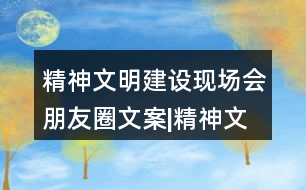 精神文明建設(shè)現(xiàn)場會(huì)朋友圈文案|精神文明創(chuàng)建倡議書32句