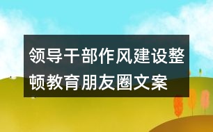 領(lǐng)導(dǎo)干部作風(fēng)建設(shè)、整頓教育朋友圈文案35句