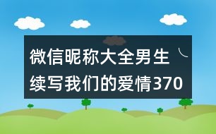 微信昵稱大全男生╰續(xù)寫我們的愛情370個(gè)