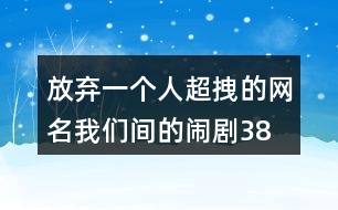 放棄一個(gè)人超拽的網(wǎng)名—我們間的鬧劇380個(gè)