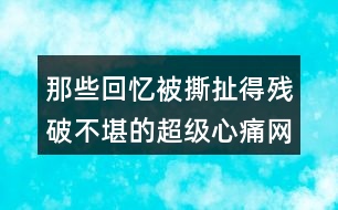 那些回憶被撕扯得殘破不堪的超級(jí)心痛網(wǎng)名457個(gè)