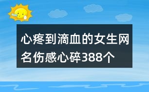 心疼到滴血的女生網(wǎng)名傷感心碎388個