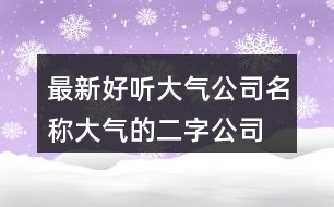 最新好聽大氣公司名稱,大氣的二字公司名稱386個(gè)