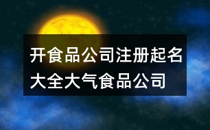 開食品公司注冊起名大全,大氣食品公司名稱大全388個