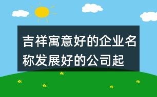 吉祥寓意好的企業(yè)名稱,發(fā)展好的公司起名大全411個