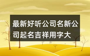 最新好聽公司名,新公司起名吉祥用字大全409個(gè)