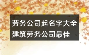 勞務(wù)公司起名字大全,建筑勞務(wù)公司最佳名字376個