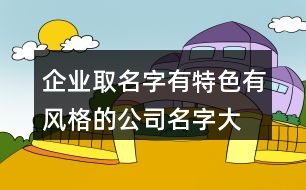 企業(yè)取名字有特色,有風(fēng)格的公司名字大全419個(gè)