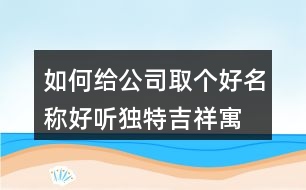 如何給公司取個好名稱,好聽獨特吉祥寓意公司名449個