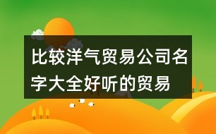 比較洋氣貿(mào)易公司名字大全,好聽的貿(mào)易公司名字分享446個