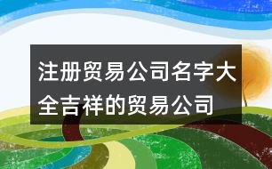 注冊(cè)貿(mào)易公司名字大全,吉祥的貿(mào)易公司起名大全406個(gè)