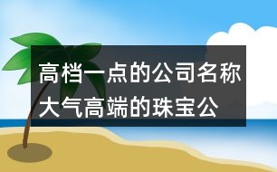 高檔一點的公司名稱,大氣高端的珠寶公司名字462個