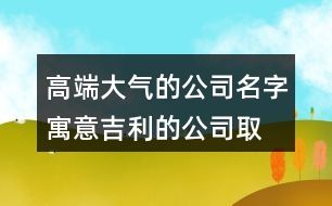 高端大氣的公司名字,寓意吉利的公司取名大全450個