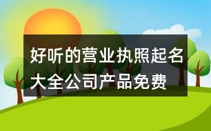 好聽的營業(yè)執(zhí)照起名大全,公司產(chǎn)品免費取名大全401個