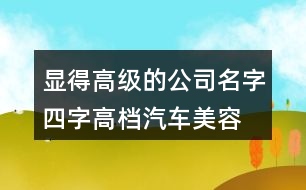 顯得高級的公司名字四字,高檔汽車美容店起名大全458個