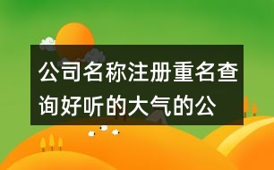 公司名稱注冊(cè)重名查詢,好聽(tīng)的大氣的公司名字大全443個(gè)