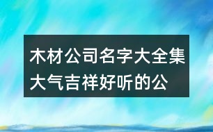 木材公司名字大全集,大氣吉祥好聽的公司名字389個