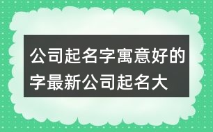 公司起名字寓意好的字,最新公司起名大全457個