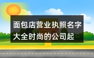 面包店營業(yè)執(zhí)照名字大全,時尚的公司起名字大全免費365個