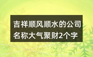 吉祥順風(fēng)順水的公司名稱,大氣聚財2個字公司名字421個