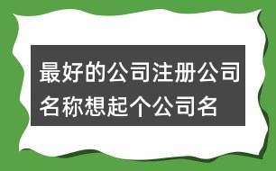 最好的公司注冊公司名稱,想起個公司名稱求推薦419個