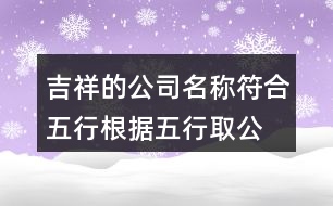 吉祥的公司名稱符合五行,根據(jù)五行取公司名字大全410個