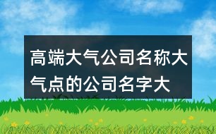 高端大氣公司名稱,大氣點(diǎn)的公司名字大全435個(gè)