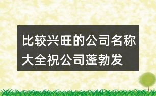 比較興旺的公司名稱大全,祝公司蓬勃發(fā)展蒸蒸日上441個(gè)