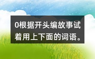 0根據(jù)開頭編故事,試著用上下面的詞語(yǔ)。 0在一片沙漠里,有… 0從前,有一座