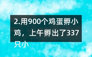 2.用900個雞蛋孵小雞，上午孵出了337只小雞……下午比上午多孵出118只。