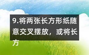 9.將兩張長(zhǎng)方形紙隨意交叉擺放，或?qū)㈤L(zhǎng)方形紙和三角形紙隨意交叉擺放