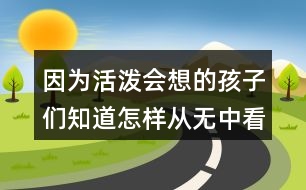 因為活潑會想的孩子們知道怎樣從無中看出什么