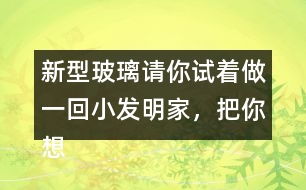 新型玻璃請(qǐng)你試著做一回小發(fā)明家，把你想發(fā)明的玻璃用你喜歡的方式寫出來。