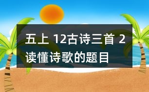 五上 12、古詩三首 2、讀懂詩歌的題目有助于我們理解詩歌的內(nèi)容。從三首詩的題目中，你能了解到哪些信息？